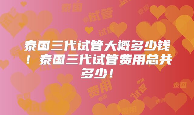 泰国三代试管大概多少钱!泰国三代试管费用总共多少!