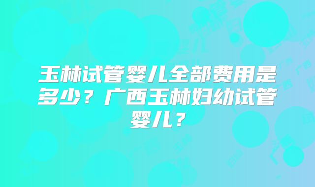 玉林试管婴儿全部费用是多少？广西玉林妇幼试管婴儿？