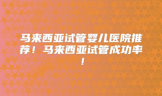 马来西亚试管婴儿医院推荐！马来西亚试管成功率！