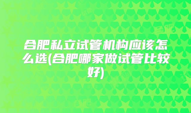 合肥私立试管机构应该怎么选(合肥哪家做试管比较好)