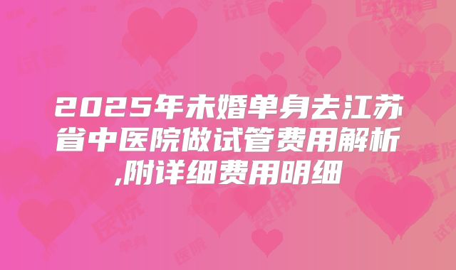 2025年未婚单身去江苏省中医院做试管费用解析,附详细费用明细