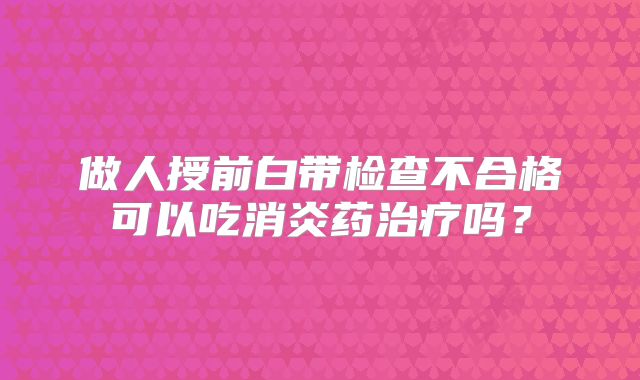 做人授前白带检查不合格可以吃消炎药治疗吗？