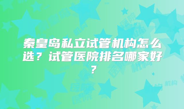秦皇岛私立试管机构怎么选?试管医院排名哪家好?