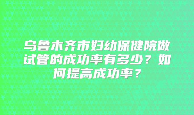 乌鲁木齐市妇幼保健院做试管的成功率有多少？如何提高成功率？