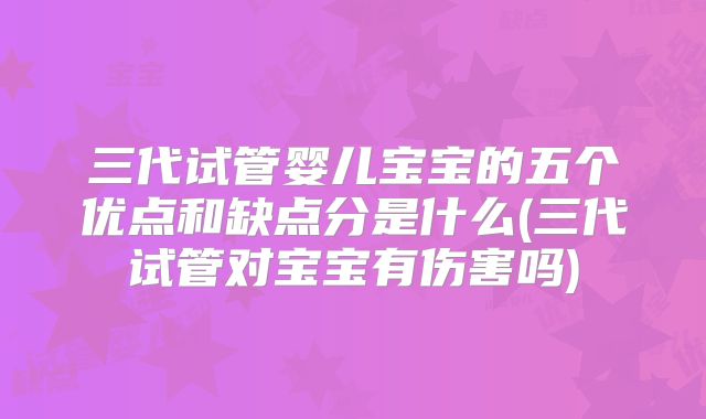 三代试管婴儿宝宝的五个优点和缺点分是什么(三代试管对宝宝有伤害吗)
