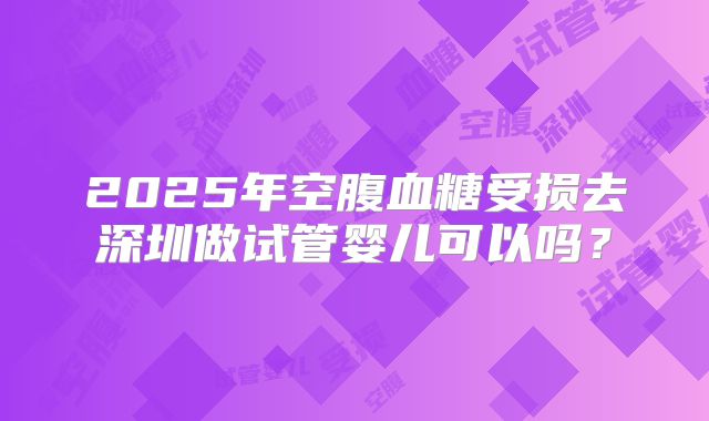 2025年空腹血糖受损去深圳做试管婴儿可以吗?