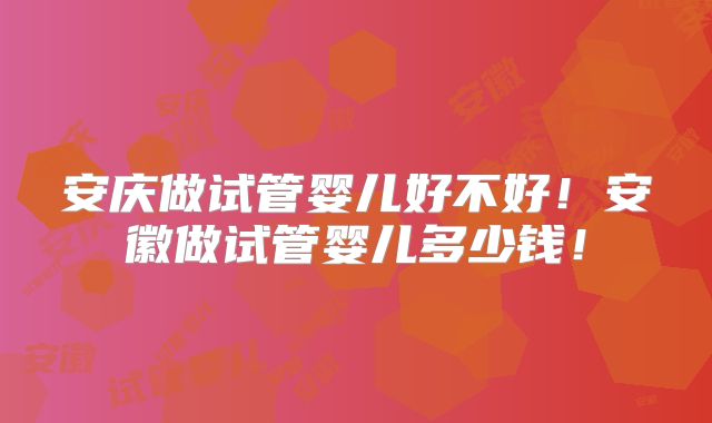 安庆做试管婴儿好不好！安徽做试管婴儿多少钱！