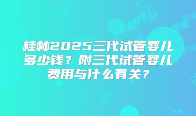 桂林2025三代试管婴儿多少钱？附三代试管婴儿费用与什么有关？