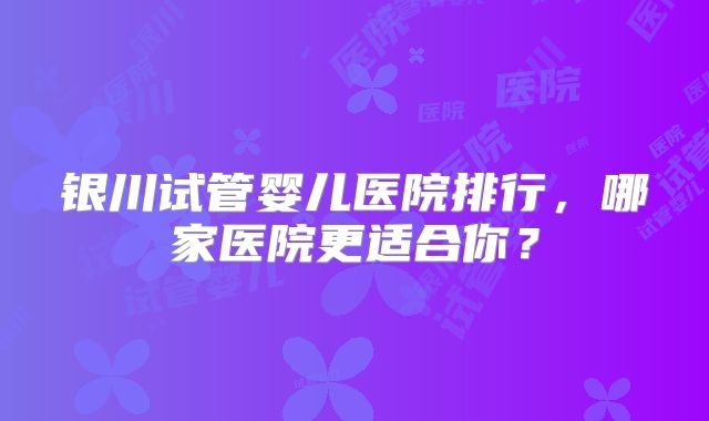 银川试管婴儿医院排行,哪家医院更适合你?