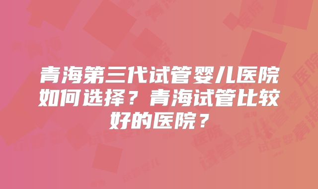 青海第三代试管婴儿医院如何选择?青海试管比较好的医院?