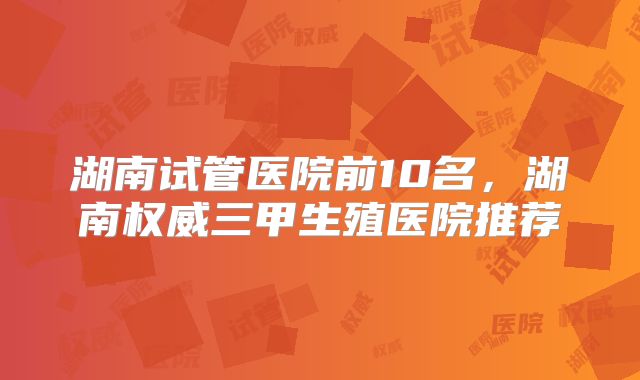 湖南试管医院前10名，湖南权威三甲生殖医院推荐