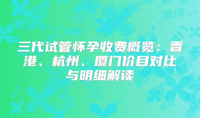 三代试管怀孕收费概览：香港、杭州、厦门价目对比与明细解读