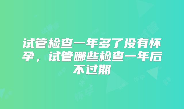 试管检查一年多了没有怀孕，试管哪些检查一年后不过期