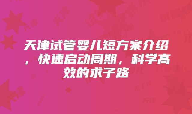 天津试管婴儿短方案介绍,快速启动周期,科学高效的求子路