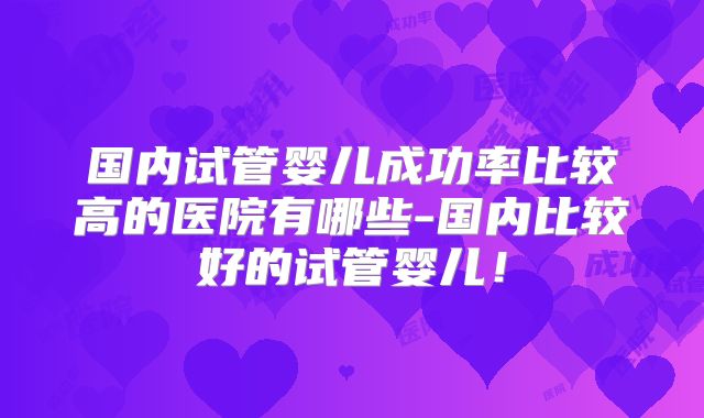 国内试管婴儿成功率比较高的医院有哪些-国内比较好的试管婴儿！