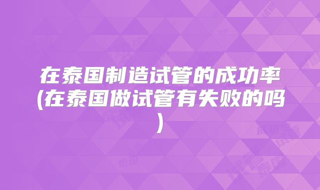 在泰国制造试管的成功率(在泰国做试管有失败的吗)