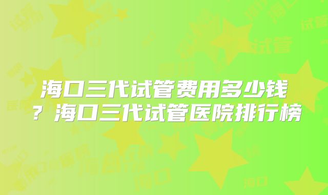 海口三代试管费用多少钱?海口三代试管医院排行榜