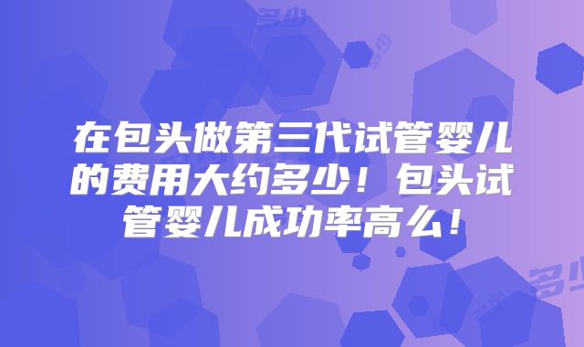 在包头做第三代试管婴儿的费用大约多少！包头试管婴儿成功率高么！