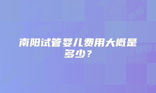 南阳试管婴儿费用大概是多少？