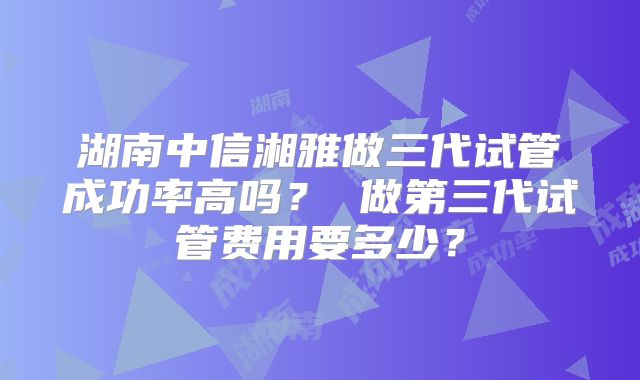 湖南中信湘雅做三代试管成功率高吗？ 做第三代试管费用要多少？