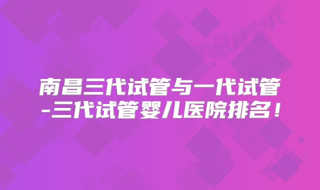南昌三代试管与一代试管-三代试管婴儿医院排名！