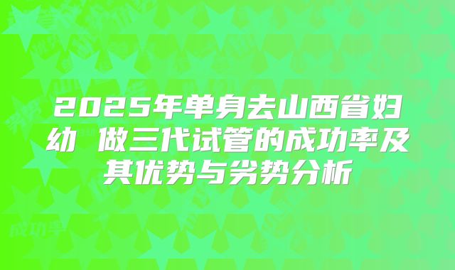 2025年单身去山西省妇幼 做三代试管的成功率及其优势与劣势分析