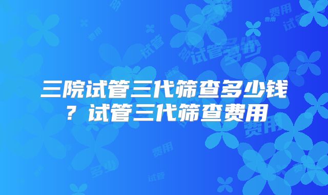 三院试管三代筛查多少钱？试管三代筛查费用