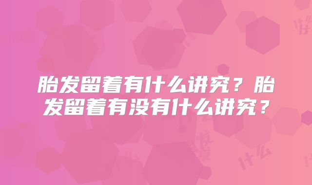 胎发留着有什么讲究？胎发留着有没有什么讲究？