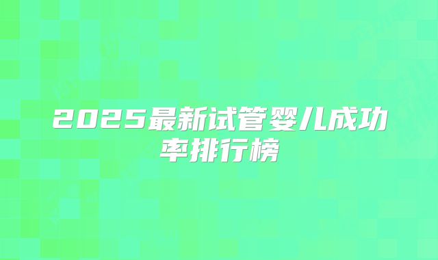 2025最新试管婴儿成功率排行榜