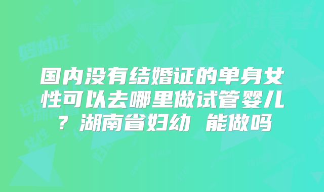 国内没有结婚证的单身女性可以去哪里做试管婴儿?湖南省妇幼 能做吗