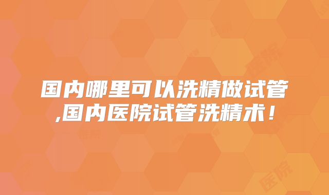 国内哪里可以洗精做试管,国内医院试管洗精术!
