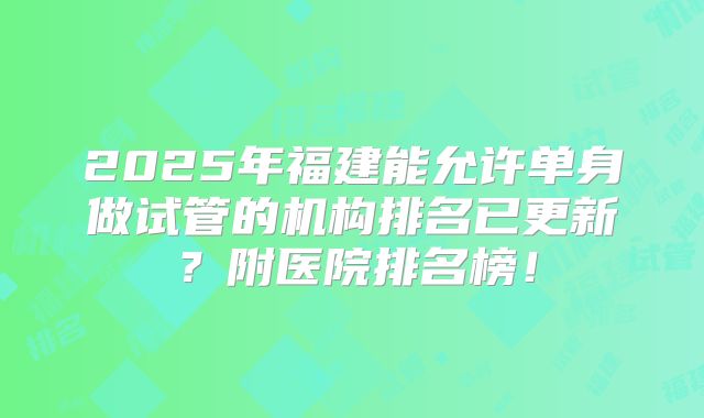 2025年福建能允许单身做试管的机构排名已更新？附医院排名榜！