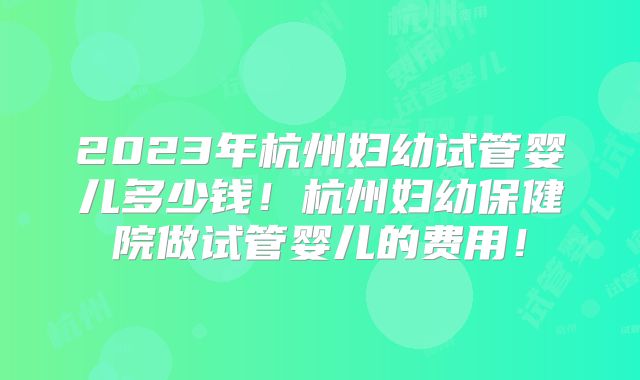 2023年杭州妇幼试管婴儿多少钱!杭州妇幼保健院做试管婴儿的费用!