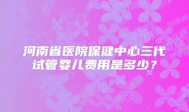 河南省医院保健中心三代试管婴儿费用是多少？