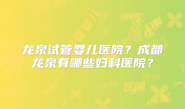 龙泉试管婴儿医院？成都龙泉有哪些妇科医院？