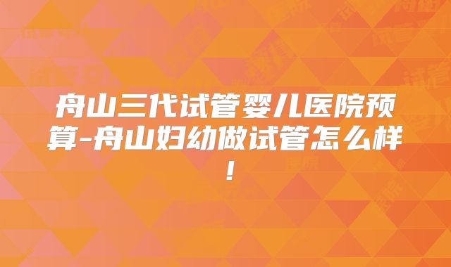 舟山三代试管婴儿医院预算-舟山妇幼做试管怎么样！