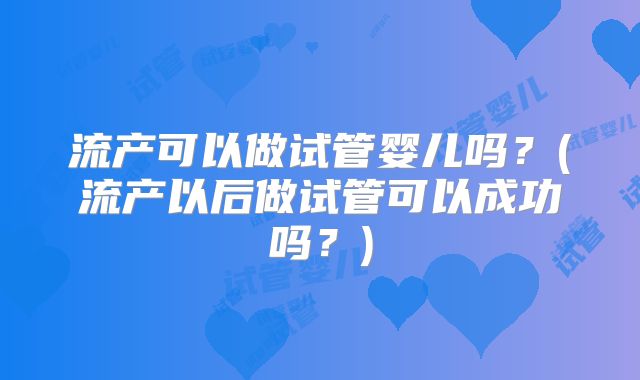 流产可以做试管婴儿吗?(流产以后做试管可以成功吗?)