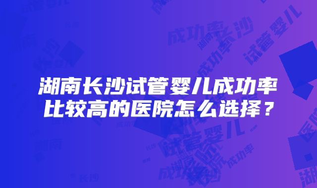 湖南长沙试管婴儿成功率比较高的医院怎么选择?