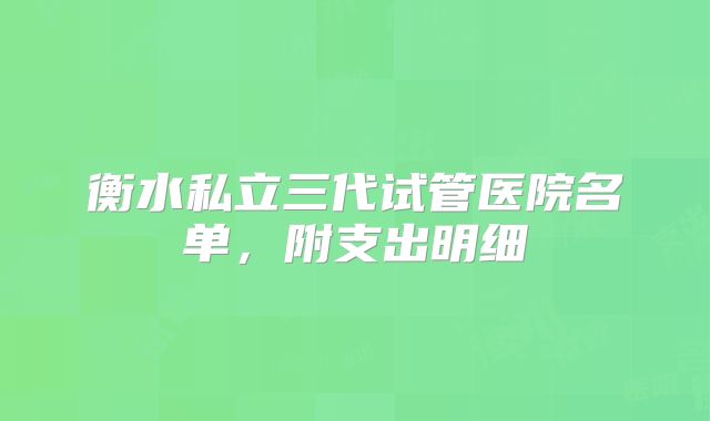 衡水私立三代试管医院名单,附支出明细