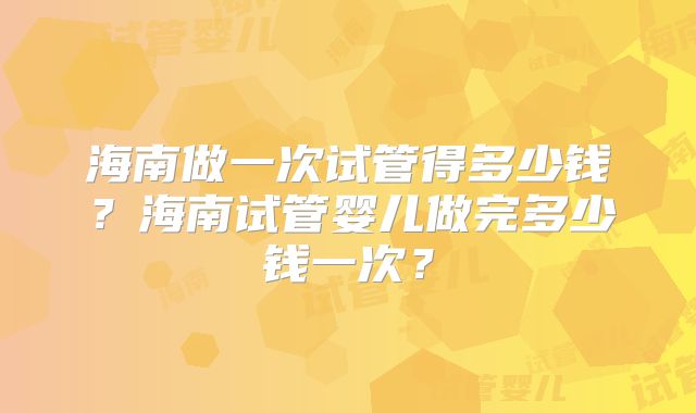海南做一次试管得多少钱?海南试管婴儿做完多少钱一次?