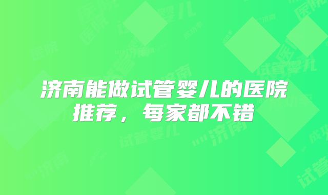 济南能做试管婴儿的医院推荐,每家都不错