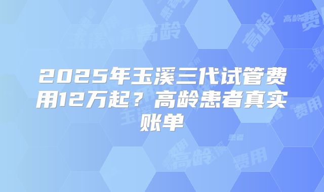 2025年玉溪三代试管费用12万起？高龄患者真实账单