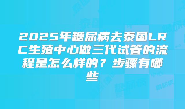 2025年糖尿病去泰国LRC生殖中心做三代试管的流程是怎么样的?步骤有哪些