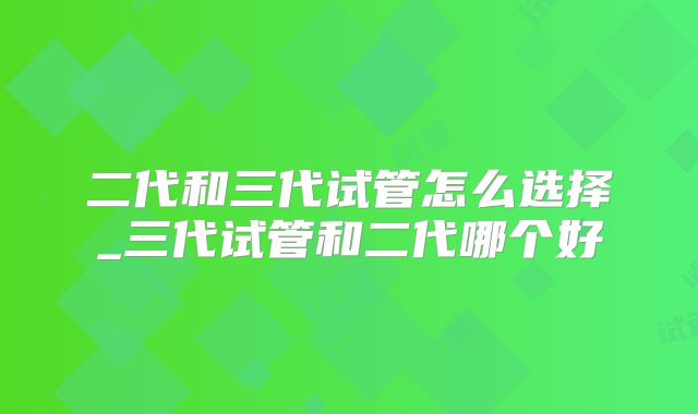 二代和三代试管怎么选择_三代试管和二代哪个好