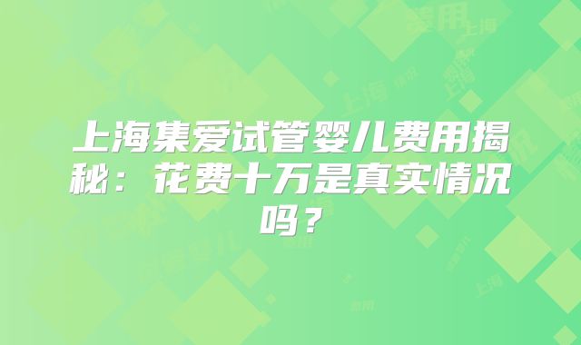 上海集爱试管婴儿费用揭秘：花费十万是真实情况吗？
