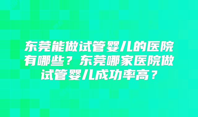 东莞能做试管婴儿的医院有哪些?东莞哪家医院做试管婴儿成功率高?