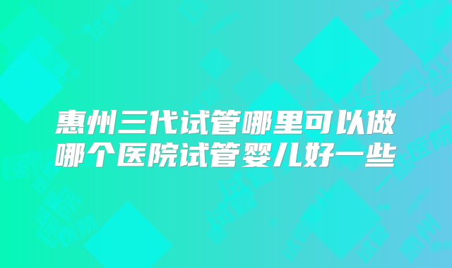 惠州三代试管哪里可以做哪个医院试管婴儿好一些