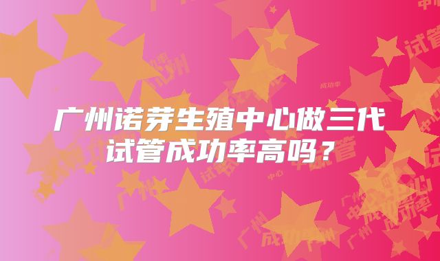 广州诺芽生殖中心做三代试管成功率高吗？