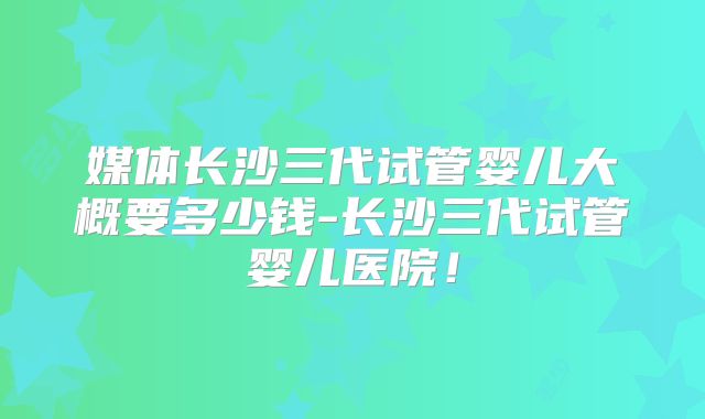 媒体长沙三代试管婴儿大概要多少钱-长沙三代试管婴儿医院！