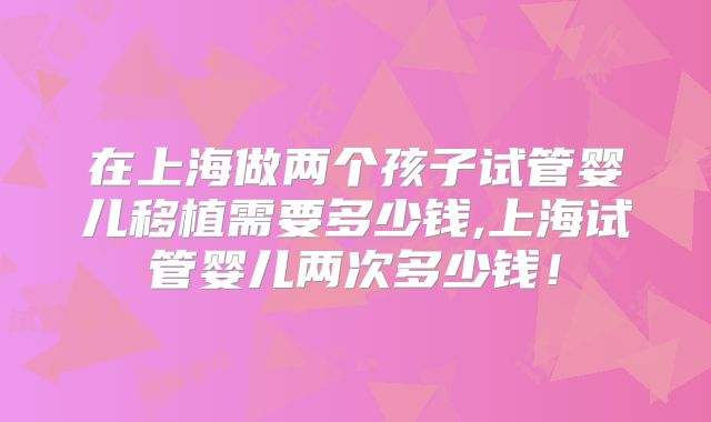 在上海做两个孩子试管婴儿移植需要多少钱,上海试管婴儿两次多少钱!